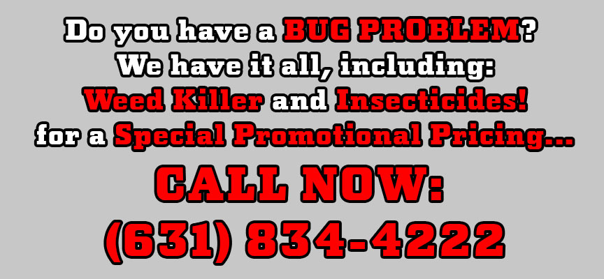 Do you have a BUG PROBLEM? We have it all, including: Weed Killer and Insecticides! For a Special Promotional Pricing... CALL NOW: (631) 834-4222