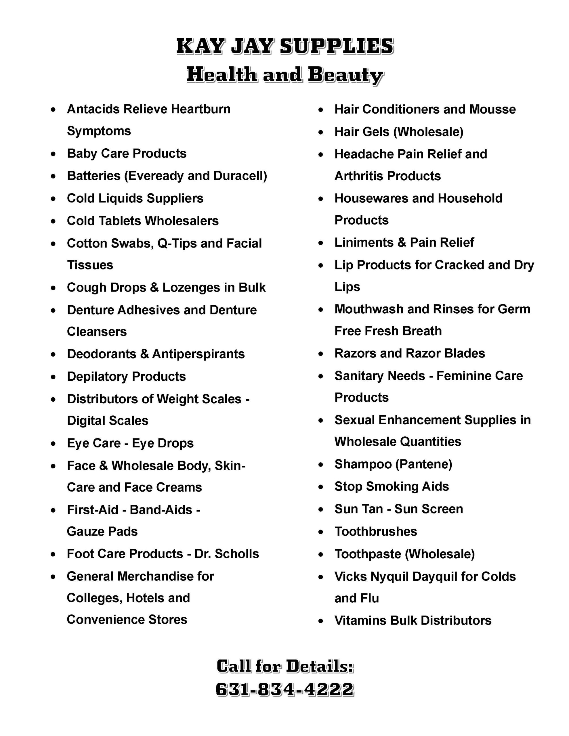• Antacids Relieve Heartburn Symptoms • Baby Care Products • Batteries (Eveready and Duracell) • Cold Liquids Suppliers • Cold Tablets Wholesalers • Cotton Swabs, Q-Tips and Facial Tissues • Cough Drops & Lozenges in Bulk • Denture Adhesives and Denture Cleansers • Deodorants & Antiperspirants • Depilatory Products • Distributors of Weight Scales - Digital Scales • Eye Care - Eye Drops • Face & Wholesale Body, Skin-Care and Face Creams • First-Aid - Band-Aids - Gauze Pads • Foot Care Products - Dr. Scholls • General Merchandise for Colleges, Hotels and Convenience Stores • Hair Conditioners and Mousse • Hair Gels (Wholesale) • Headache Pain Relief and Arthritis Products • Housewares and Household Products • Liniments & Pain Relief • Lip Products for Cracked and Dry Lips • Mouthwash and Rinses for Germ Free Fresh Breath • Razors and Razor Blades • Sanitary Needs - Feminine Care Products • Sexual Enhancement Supplies in Wholesale Quantities • Shampoo (Pantene) • Stop Smoking Aids • Sun Tan - Sun Screen • Toothbrushes • Toothpaste (Wholesale) • Vicks Nyquil Dayquil for Colds and Flu • Vitamins Bulk Distributors
