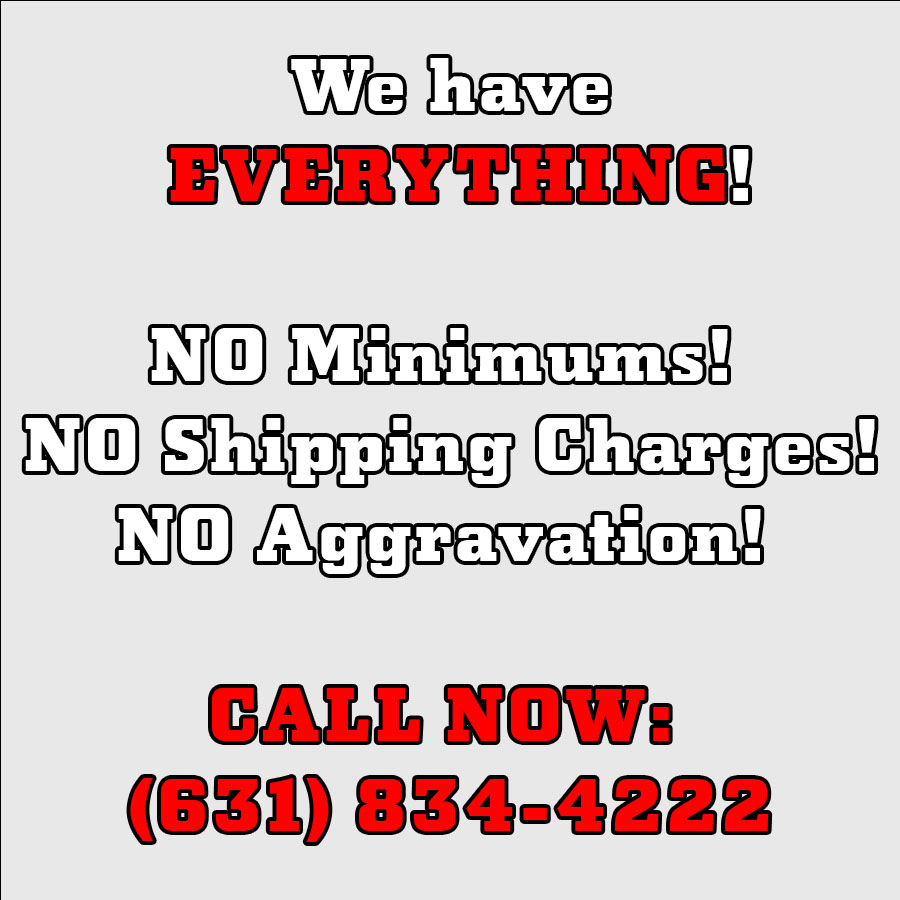 We Have Everything! No Minimums! No Shipping Charges! No Aggravation! Call Now: 631-834-4222