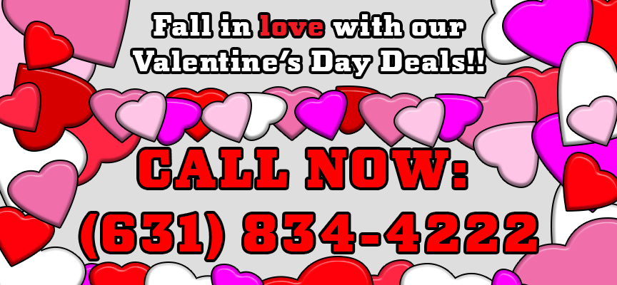 Fall in love with our Valentine’s Day Deals!! / CALL NOW: (631) 834-4222