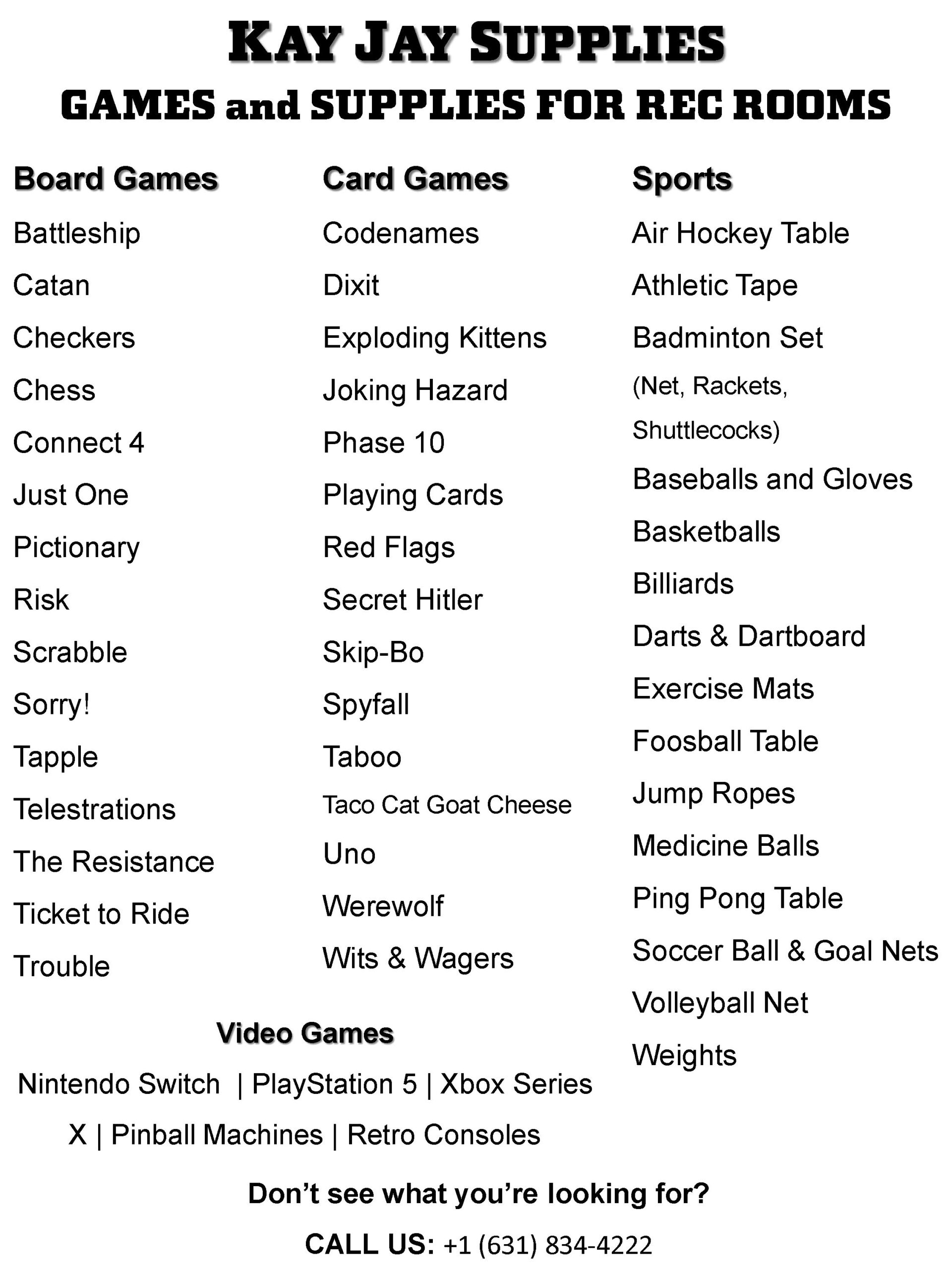 Board Games: Battleship, Catan, Checkers, Chess, Connect 4, Just One, Pictionary, Risk Scrabble, Sorry!, Tapple, Telestrations, The Resistance, Ticket to Ride, Trouble Card Games: Codenames, Dixit, Exploding Kittens, Joking Hazard, Phase 10, Playing Cards, Red Flags, Secret Hitler, Skip-Bo, Spyfall, Taboo, Taco Cat Goat Cheese, Uno, Werewolf, Wits & Wagers Sports: Air Hockey Table, Athletic Tape, Badminton Set (Net, Rackets, Shuttlecocks), Baseball(s) and Gloves, Basketball(s), Billiards, Darts & Dartboard, Exercise Mats, Foosball Table, Jump Ropes, Medicine Ball(s), Ping Pong Table, Soccer Ball & Goal Nets, Volleyball Net, Weights Video Games: Nintendo Switch, PlayStation 5, Xbox Series X, Pinball Machines, Retro Consoles