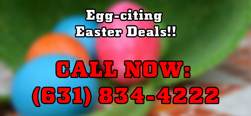 Egg-citing Easter Deals!! CALL NOW: (631) 834-4222